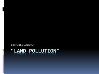 “LAND POLLUTION”
BY:ROBEE CALERO
 