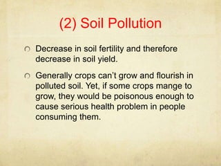(2) Soil Pollution
Decrease in soil fertility and therefore
decrease in soil yield.
Generally crops can’t grow and flourish in
polluted soil. Yet, if some crops mange to
grow, they would be poisonous enough to
cause serious health problem in people
consuming them.
 
