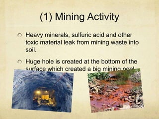 (1) Mining Activity
Heavy minerals, sulfuric acid and other
toxic material leak from mining waste into
soil.
Huge hole is created at the bottom of the
surface which created a big mining pool.
 