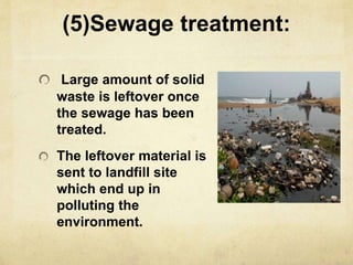 (5)Sewage treatment:
Large amount of solid
waste is leftover once
the sewage has been
treated.
The leftover material is
sent to landfill site
which end up in
polluting the
environment.
 