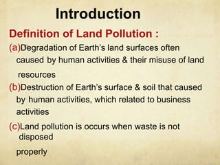 Introduction
Definition of Land Pollution :
(a)Degradation of Earth’s land surfaces often
caused by human activities & their misuse of land
resources
(b)Destruction of Earth’s surface & soil that caused
by human activities, which related to business
activities
(c)Land pollution is occurs when waste is not
disposed
properly
 