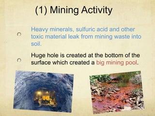 (1) Mining Activity
Heavy minerals, sulfuric acid and other
toxic material leak from mining waste into
soil.
Huge hole is created at the bottom of the
surface which created a big mining pool.
 