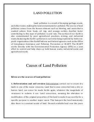LAND POLLUTION
Land pollution is a result of dumping garbage, waste,
and other toxins makingthe land contaminated or polluted. The sourceof land
pollution comes from the human element such as littering, and waste that is
washed ashore from boats, oil rigs, and sewage outlets. Another factor
contributing to this type of pollution is acid rain. The surface of our Earth is
also contaminated by poor agricultural practices, mining, and industrial
waste.Analyzingthe Earth's pollution is currently being explored by both non-
profit organizations like EarthPlatform and federal agencies such as the Office
of Compliance Assistance and Pollution Prevention or OCAPP. The OCAPP
works directly with the Environmental Protection Agency (EPA) in a joint
effort to control and help clean up both human waste, industrial waste and
agricultural waste.
Causes of Land Pollution
Below are the sources of land pollution:
1. Deforestation and soil erosion: Deforestation carried out to create dry
lands is one of the major concerns. Land that is once converted into a dry or
barren land, can never be made fertile again, whatever the magnitude of
measures to redeem it are. Land conversion, meaning the alteration or
modification of the original properties of the land to make it use-worthy for a
specific purpose is another major cause. This hampers the land immensely.
Also there is a constant waste of land. Unused available land over the years
 