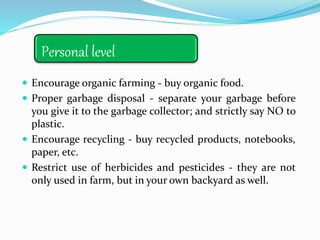 Personal level
 Encourage organic farming - buy organic food.
 Proper garbage disposal - separate your garbage before
you give it to the garbage collector; and strictly say NO to
plastic.
 Encourage recycling - buy recycled products, notebooks,
paper, etc.
 Restrict use of herbicides and pesticides - they are not
only used in farm, but in your own backyard as well.
 