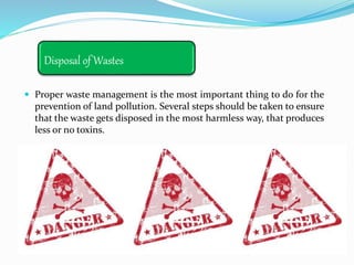 Disposal of Wastes
 Proper waste management is the most important thing to do for the
prevention of land pollution. Several steps should be taken to ensure
that the waste gets disposed in the most harmless way, that produces
less or no toxins.
 