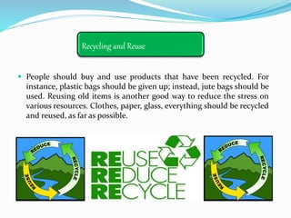Recycling and Reuse
 People should buy and use products that have been recycled. For
instance, plastic bags should be given up; instead, jute bags should be
used. Reusing old items is another good way to reduce the stress on
various resources. Clothes, paper, glass, everything should be recycled
and reused, as far as possible.
 