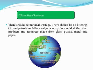 Efficient Use of Resources
 There should be minimal wastage. There should be no littering.
Oil and petrol should be used judiciously. So should all the other
products and resources made from glass, plastic, metal and
paper.
 