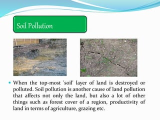 Soil Pollution
 When the top-most 'soil' layer of land is destroyed or
polluted. Soil pollution is another cause of land pollution
that affects not only the land, but also a lot of other
things such as forest cover of a region, productivity of
land in terms of agriculture, grazing etc.
 