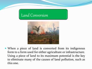 Land Conversion
 When a piece of land is converted from its indigenous
form to a form used for either agriculture or infrastructure.
Using a piece of land to its maximum potential is the key
to eliminate many of the causes of land pollution, such as
this one.
 