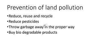 Prevention of land pollution
•Reduce, reuse and recycle
•Reduce pesticides
•Throw garbage away in the proper way
•Buy bio degradable products
 