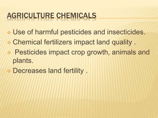 AGRICULTURE CHEMICALS
 Use of harmful pesticides and insecticides.
 Chemical fertilizers impact land quality .
 Pesticides impact crop growth, animals and
plants.
 Decreases land fertility .
 