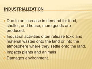 INDUSTRIALIZATION
 Due to an increase in demand for food,
shelter, and house, more goods are
produced.
 Industrial activities often release toxic and
material wastes onto the land or into the
atmosphere where they settle onto the land.
 Impacts plants and animals
 Damages environment.
 
