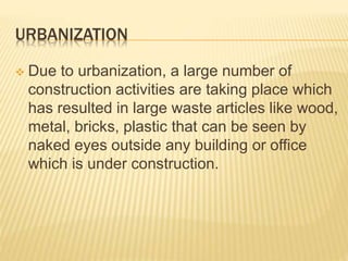 URBANIZATION
 Due to urbanization, a large number of
construction activities are taking place which
has resulted in large waste articles like wood,
metal, bricks, plastic that can be seen by
naked eyes outside any building or office
which is under construction.
 