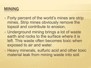 MINING
 Forty percent of the world’s mines are strip
mines. Strip mines obviously remove the
topsoil and contribute to erosion.
 Underground mining brings a lot of waste
earth and rocks to the surface where it is
left. This waste often becomes toxic when
exposed to air and water.
 Heavy minerals, sulfuric acid and other toxic
material leak from mining waste into soil.
 