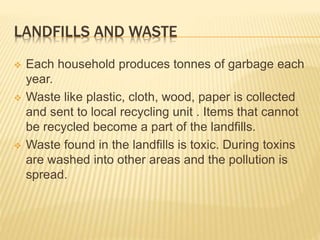 LANDFILLS AND WASTE
 Each household produces tonnes of garbage each
year.
 Waste like plastic, cloth, wood, paper is collected
and sent to local recycling unit . Items that cannot
be recycled become a part of the landfills.
 Waste found in the landfills is toxic. During toxins
are washed into other areas and the pollution is
spread.
 
