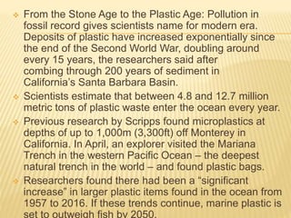 From the Stone Age to the Plastic Age: Pollution in
fossil record gives scientists name for modern era.
Deposits of plastic have increased exponentially since
the end of the Second World War, doubling around
every 15 years, the researchers said after
combing through 200 years of sediment in
California’s Santa Barbara Basin.
 Scientists estimate that between 4.8 and 12.7 million
metric tons of plastic waste enter the ocean every year.
 Previous research by Scripps found microplastics at
depths of up to 1,000m (3,300ft) off Monterey in
California. In April, an explorer visited the Mariana
Trench in the western Pacific Ocean – the deepest
natural trench in the world – and found plastic bags.
 Researchers found there had been a “significant
increase” in larger plastic items found in the ocean from
1957 to 2016. If these trends continue, marine plastic is
set to outweigh fish by 2050.
 