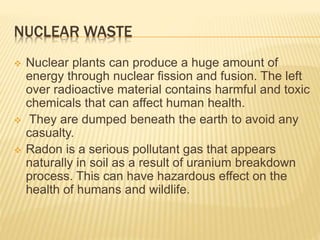 NUCLEAR WASTE
 Nuclear plants can produce a huge amount of
energy through nuclear fission and fusion. The left
over radioactive material contains harmful and toxic
chemicals that can affect human health.
 They are dumped beneath the earth to avoid any
casualty.
 Radon is a serious pollutant gas that appears
naturally in soil as a result of uranium breakdown
process. This can have hazardous effect on the
health of humans and wildlife.
 
