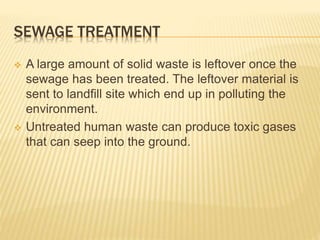 SEWAGE TREATMENT
 A large amount of solid waste is leftover once the
sewage has been treated. The leftover material is
sent to landfill site which end up in polluting the
environment.
 Untreated human waste can produce toxic gases
that can seep into the ground.
 