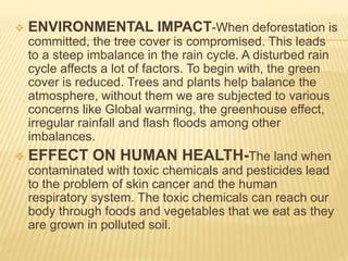  ENVIRONMENTAL IMPACT-When deforestation is
committed, the tree cover is compromised. This leads
to a steep imbalance in the rain cycle. A disturbed rain
cycle affects a lot of factors. To begin with, the green
cover is reduced. Trees and plants help balance the
atmosphere, without them we are subjected to various
concerns like Global warming, the greenhouse effect,
irregular rainfall and flash floods among other
imbalances.
 EFFECT ON HUMAN HEALTH-The land when
contaminated with toxic chemicals and pesticides lead
to the problem of skin cancer and the human
respiratory system. The toxic chemicals can reach our
body through foods and vegetables that we eat as they
are grown in polluted soil.
 