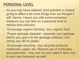 PERSONAL LEVEL
 As you may have realized, land pollution is indeed
going to affect a lot more things than we thought it
will. Hence, I leave you with some corrective
measure you can take on a personal level to
reduce land pollution.
 Encourage organic farming - buy organic food.
 Proper garbage disposal - separate your garbage
before you give it to the garbage collector; and
strictly say NO to plastic.
 Encourage recycling - buy recycled products,
notebooks, paper, etc. Restrict use of herbicides
and pesticides - they are not only used in farm, but
in your own backyard as well.
 