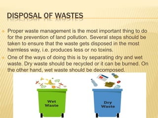 DISPOSAL OF WASTES
 Proper waste management is the most important thing to do
for the prevention of land pollution. Several steps should be
taken to ensure that the waste gets disposed in the most
harmless way, i.e. produces less or no toxins.
 One of the ways of doing this is by separating dry and wet
waste. Dry waste should be recycled or it can be burned. On
the other hand, wet waste should be decomposed.
 