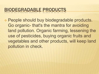 BIODEGRADABLE PRODUCTS
 People should buy biodegradable products.
Go organic- that's the mantra for avoiding
land pollution. Organic farming, lessening the
use of pesticides, buying organic fruits and
vegetables and other products, will keep land
pollution in check.
 