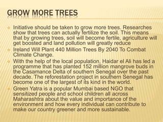GROW MORE TREES
 Initiative should be taken to grow more trees. Researches
show that trees can actually fertilize the soil. This means
that by growing trees, soil will become fertile, agriculture will
get boosted and land pollution will greatly reduce
 Ireland Will Plant 440 Million Trees By 2040 To Combat
Climate Change.
 With the help of the local population, Haidar el Ali has led a
programme that has planted 152 million mangrove buds in
the Casamance Delta of southern Senegal over the past
decade. The reforestation project in southern Senegal has
become one of the largest of its kind in the world.
 Green Yatra is a popular Mumbai based NGO that
sensitized people and school children all across
Maharashtra about the value and importance of the
environment and how every individual can contribute to
make our country greener and more sustainable.
 