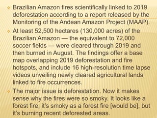  Brazilian Amazon fires scientifically linked to 2019
deforestation according to a report released by the
Monitoring of the Andean Amazon Project (MAAP).
 At least 52,500 hectares (130,000 acres) of the
Brazilian Amazon — the equivalent to 72,000
soccer fields — were cleared through 2019 and
then burned in August. The findings offer a base
map overlapping 2019 deforestation and fire
hotspots, and include 16 high-resolution time lapse
videos unveiling newly cleared agricultural lands
linked to fire occurrences.
 The major issue is deforestation. Now it makes
sense why the fires were so smoky. It looks like a
forest fire, it’s smoky as a forest fire [would be], but
it’s burning recent deforested areas.
 
