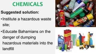 CHEMICALS
Suggested solution:
•Institute a hazardous waste
site;
•Educate Bahamians on the
danger of dumping
hazardous materials into the
landfill
 