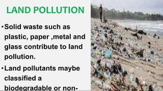 LAND POLLUTION
•Solid waste such as
plastic, paper ,metal and
glass contribute to land
pollution.
•Land pollutants maybe
classified a
biodegradable or non-
 