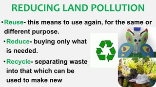 •Reuse- this means to use again, for the same or
different purpose.
REDUCING LAND POLLUTION
•Reduce- buying only what
is needed.
•Recycle- separating waste
into that which can be
used to make new
 