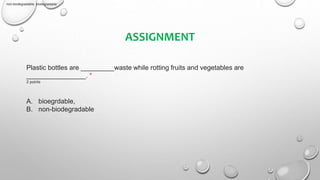 ASSIGNMENT
Plastic bottles are _________waste while rotting fruits and vegetables are
________________. *
2 points
A. bioegrdable,
B. non-biodegradable
non-biodegradable, biodegradable
 
