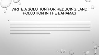 WRITE A SOLUTION FOR REDUCING LAND
POLLUTION IN THE BAHAMAS
• ______________________________________________________________________
______________________________________________________________________
______________________________________________________________________
______________________________________________________________________
___________________________________.
 