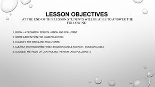 LESSON OBJECTIVES
AT THE END OF THIS LESSON STUDENTS WILL BE ABLE TO ANSWER THE
FOLLOWING:
1. RECALL A DEFINITION FOR POLLUTION AND POLLUTANT
2. WRITE A DEFINITION FOR LAND POLLUTION
3. CLASSIFY THE MAIN LAND POLLUTANTS
4. CLEARLY DISTINGUISH BETWEEN BIODEGRADABLE AND NON- BIODEGRADABLE
5. SUGGEST METHODS OF CONTROLING THE MAIN LAND POLLUTANTS
 