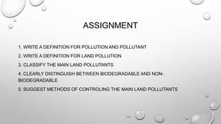 ASSIGNMENT
1. WRITE A DEFINITION FOR POLLUTION AND POLLUTANT
2. WRITE A DEFINITION FOR LAND POLLUTION
3. CLASSIFY THE MAIN LAND POLLUTANTS
4. CLEARLY DISTINGUISH BETWEEN BIODEGRADABLE AND NON-
BIODEGRADABLE
5. SUGGEST METHODS OF CONTROLING THE MAIN LAND POLLUTANTS
 