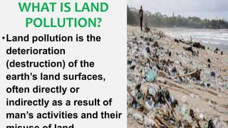 WHAT IS LAND
POLLUTION?
•Land pollution is the
deterioration
(destruction) of the
earth’s land surfaces,
often directly or
indirectly as a result of
man’s activities and their
 