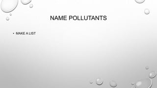 NAME POLLUTANTS
• MAKE A LIST
 