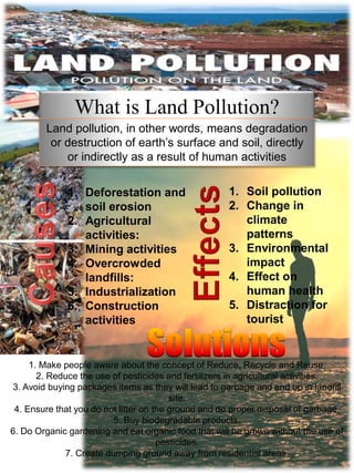 What is Land Pollution?
Land pollution, in other words, means degradation
or destruction of earth’s surface and soil, directly
or indirectly as a result of human activities
1. Soil pollution
2. Change in
climate
patterns
3. Environmental
impact
4. Effect on
human health
5. Distraction for
tourist
1. Deforestation and
soil erosion
2. Agricultural
activities:
3. Mining activities
4. Overcrowded
landfills:
5. Industrialization
6. Construction
activities
1. Make people aware about the concept of Reduce, Recycle and Reuse.
2. Reduce the use of pesticides and fertilizers in agricultural activities.
3. Avoid buying packages items as they will lead to garbage and end up in landfill
site.
4. Ensure that you do not litter on the ground and do proper disposal of garbage.
5. Buy biodegradable products.
6. Do Organic gardening and eat organic food that will be grown without the use of
pesticides.
7. Create dumping ground away from residential areas.
 