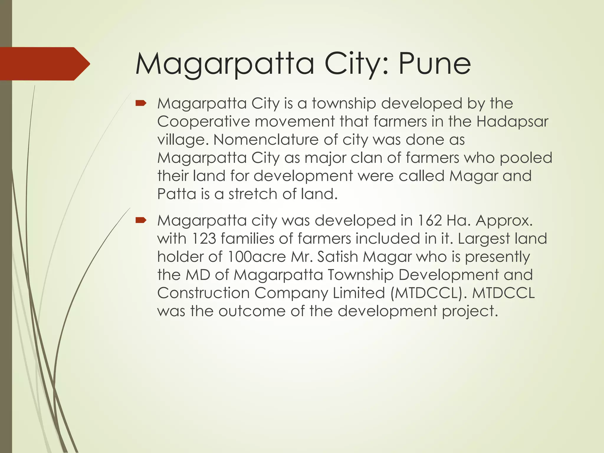 Magarpatta City: Pune
 Magarpatta City is a township developed by the
Cooperative movement that farmers in the Hadapsar
village. Nomenclature of city was done as
Magarpatta City as major clan of farmers who pooled
their land for development were called Magar and
Patta is a stretch of land.
 Magarpatta city was developed in 162 Ha. Approx.
with 123 families of farmers included in it. Largest land
holder of 100acre Mr. Satish Magar who is presently
the MD of Magarpatta Township Development and
Construction Company Limited (MTDCCL). MTDCCL
was the outcome of the development project.
 