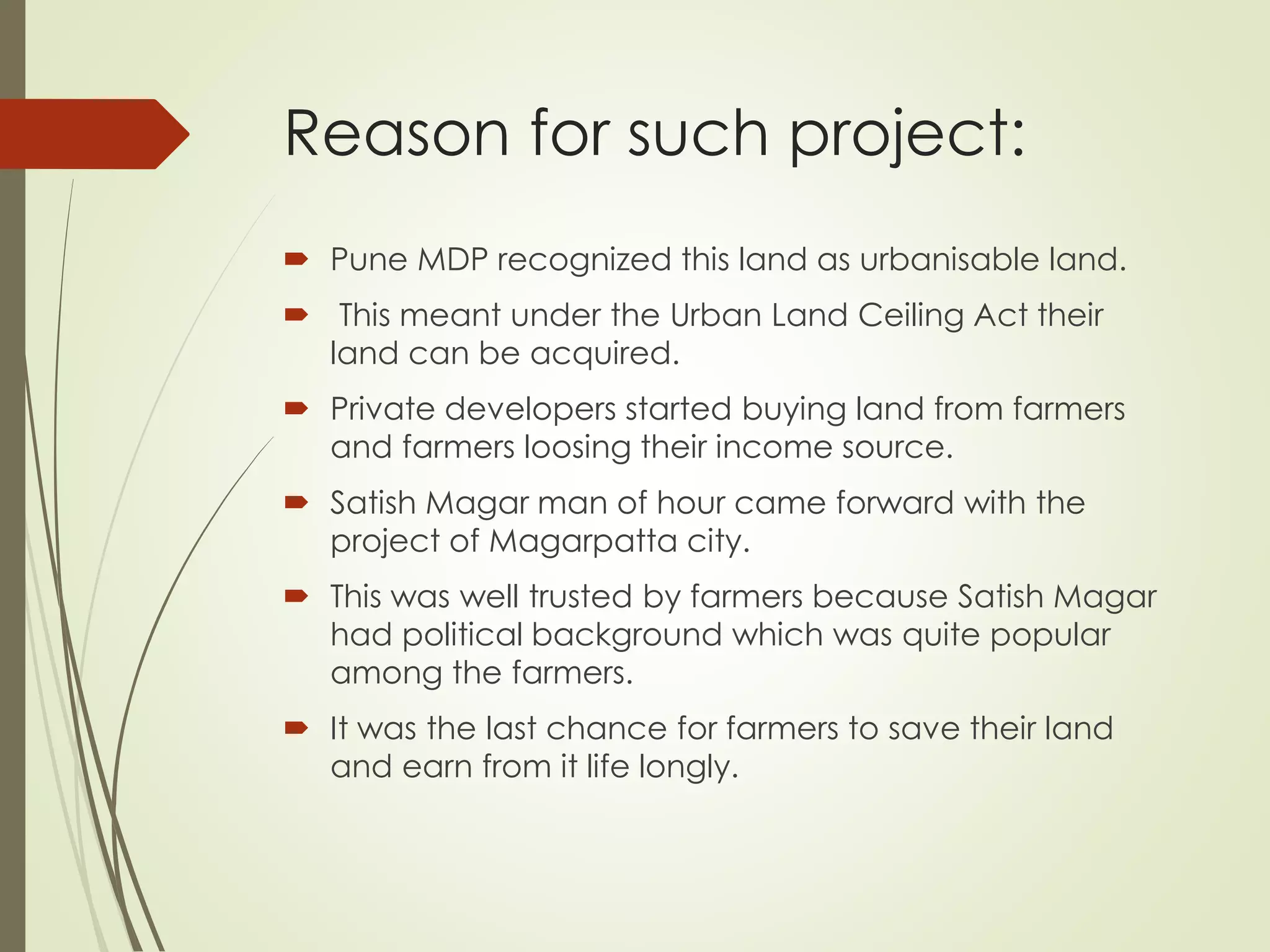 Reason for such project:
 Pune MDP recognized this land as urbanisable land.
 This meant under the Urban Land Ceiling Act their
land can be acquired.
 Private developers started buying land from farmers
and farmers loosing their income source.
 Satish Magar man of hour came forward with the
project of Magarpatta city.
 This was well trusted by farmers because Satish Magar
had political background which was quite popular
among the farmers.
 It was the last chance for farmers to save their land
and earn from it life longly.
 
