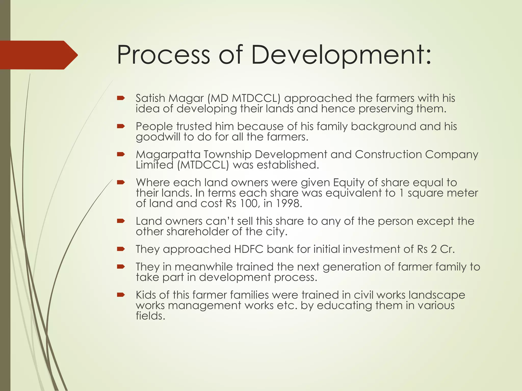 Process of Development:
 Satish Magar (MD MTDCCL) approached the farmers with his
idea of developing their lands and hence preserving them.
 People trusted him because of his family background and his
goodwill to do for all the farmers.
 Magarpatta Township Development and Construction Company
Limited (MTDCCL) was established.
 Where each land owners were given Equity of share equal to
their lands. In terms each share was equivalent to 1 square meter
of land and cost Rs 100, in 1998.
 Land owners can’t sell this share to any of the person except the
other shareholder of the city.
 They approached HDFC bank for initial investment of Rs 2 Cr.
 They in meanwhile trained the next generation of farmer family to
take part in development process.
 Kids of this farmer families were trained in civil works landscape
works management works etc. by educating them in various
fields.
 