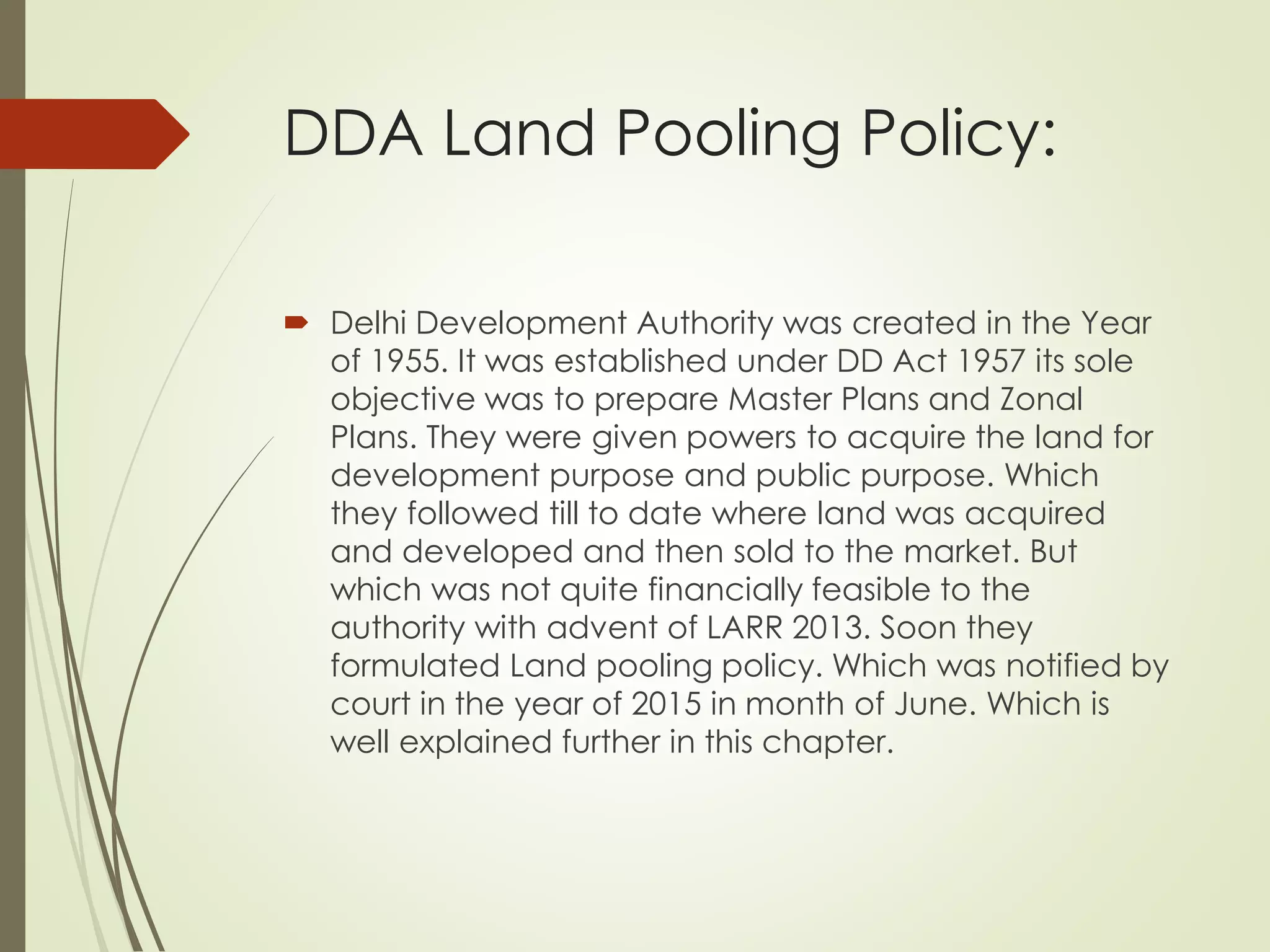 DDA Land Pooling Policy:
 Delhi Development Authority was created in the Year
of 1955. It was established under DD Act 1957 its sole
objective was to prepare Master Plans and Zonal
Plans. They were given powers to acquire the land for
development purpose and public purpose. Which
they followed till to date where land was acquired
and developed and then sold to the market. But
which was not quite financially feasible to the
authority with advent of LARR 2013. Soon they
formulated Land pooling policy. Which was notified by
court in the year of 2015 in month of June. Which is
well explained further in this chapter.
 