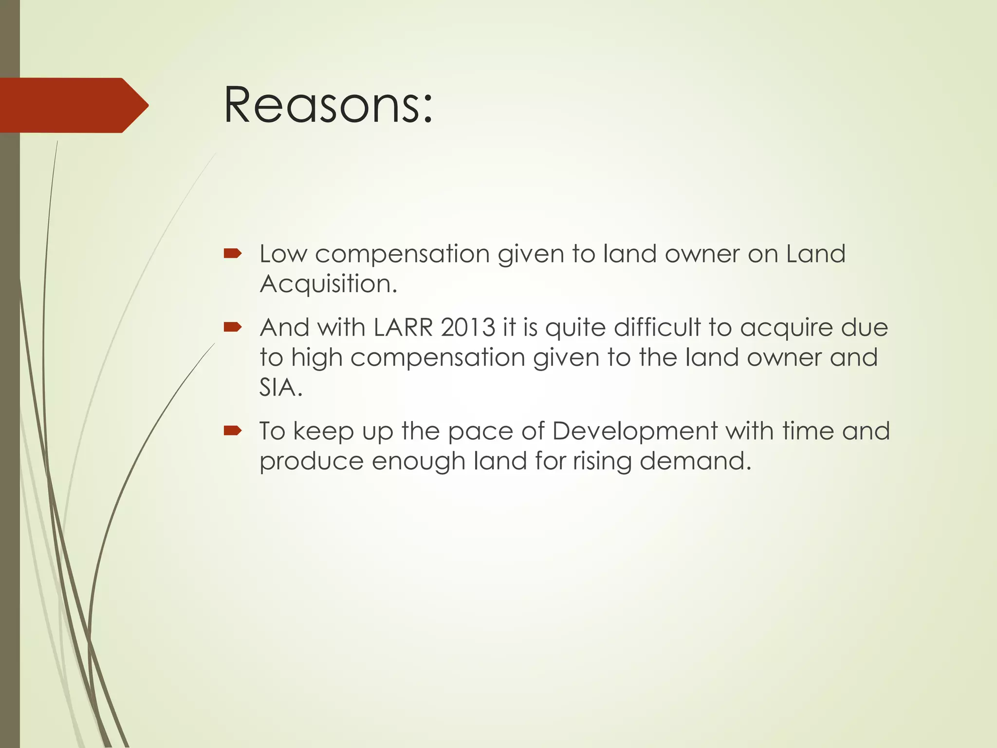 Reasons:
 Low compensation given to land owner on Land
Acquisition.
 And with LARR 2013 it is quite difficult to acquire due
to high compensation given to the land owner and
SIA.
 To keep up the pace of Development with time and
produce enough land for rising demand.
 
