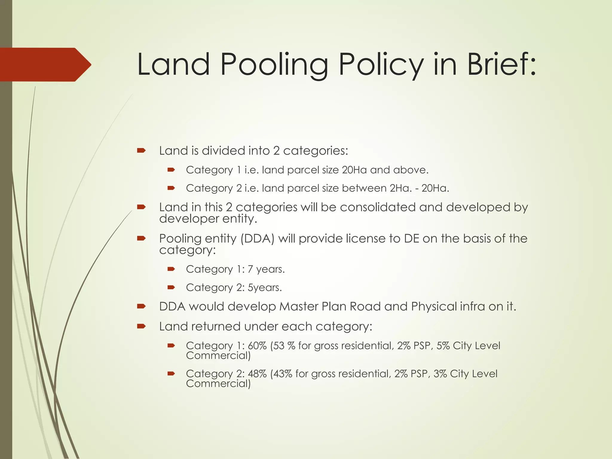 Land Pooling Policy in Brief:
 Land is divided into 2 categories:
 Category 1 i.e. land parcel size 20Ha and above.
 Category 2 i.e. land parcel size between 2Ha. - 20Ha.
 Land in this 2 categories will be consolidated and developed by
developer entity.
 Pooling entity (DDA) will provide license to DE on the basis of the
category:
 Category 1: 7 years.
 Category 2: 5years.
 DDA would develop Master Plan Road and Physical infra on it.
 Land returned under each category:
 Category 1: 60% (53 % for gross residential, 2% PSP, 5% City Level
Commercial)
 Category 2: 48% (43% for gross residential, 2% PSP, 3% City Level
Commercial)
 
