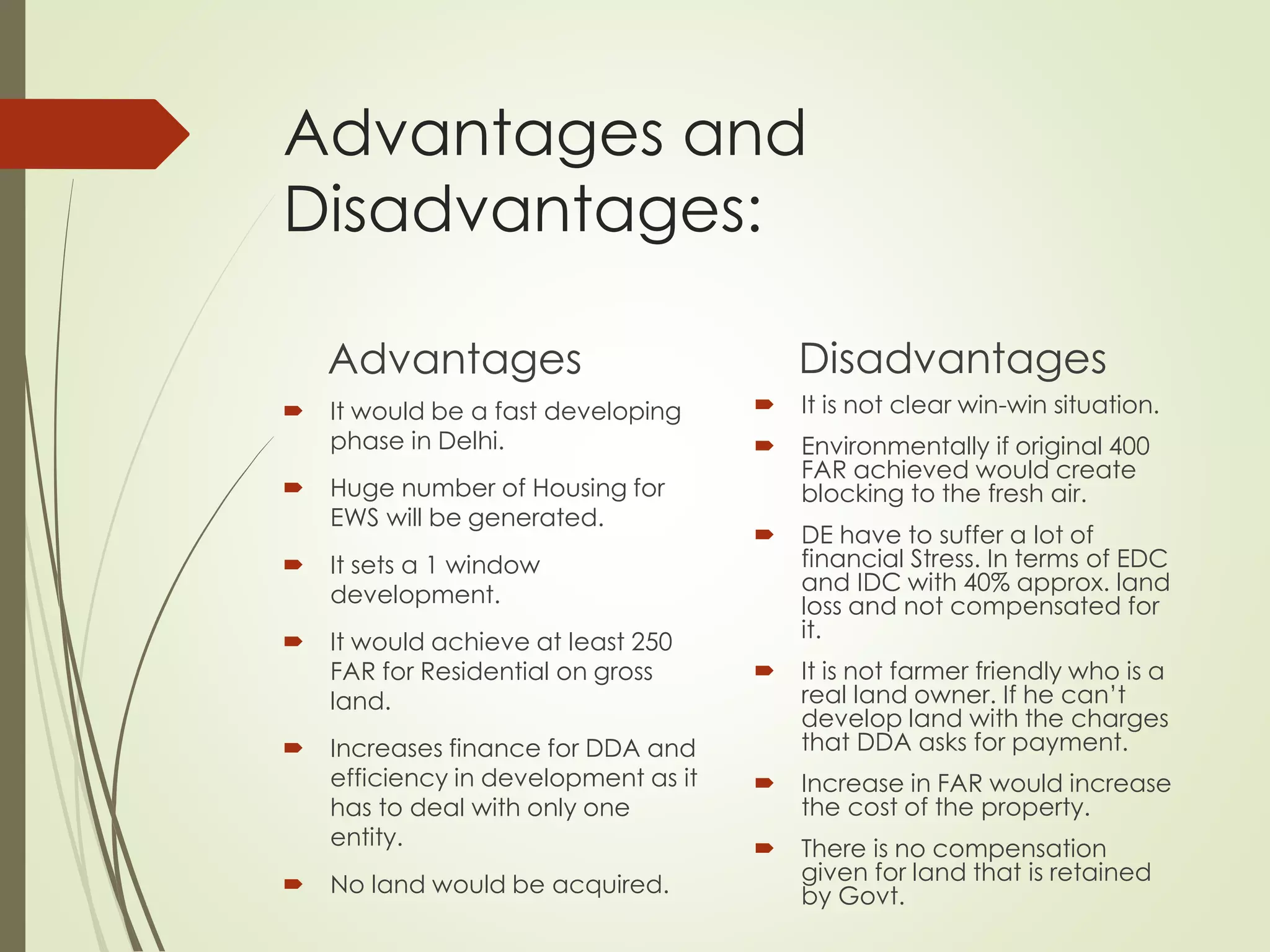 Advantages and
Disadvantages:
Advantages
 It would be a fast developing
phase in Delhi.
 Huge number of Housing for
EWS will be generated.
 It sets a 1 window
development.
 It would achieve at least 250
FAR for Residential on gross
land.
 Increases finance for DDA and
efficiency in development as it
has to deal with only one
entity.
 No land would be acquired.
Disadvantages
 It is not clear win-win situation.
 Environmentally if original 400
FAR achieved would create
blocking to the fresh air.
 DE have to suffer a lot of
financial Stress. In terms of EDC
and IDC with 40% approx. land
loss and not compensated for
it.
 It is not farmer friendly who is a
real land owner. If he can’t
develop land with the charges
that DDA asks for payment.
 Increase in FAR would increase
the cost of the property.
 There is no compensation
given for land that is retained
by Govt.
 