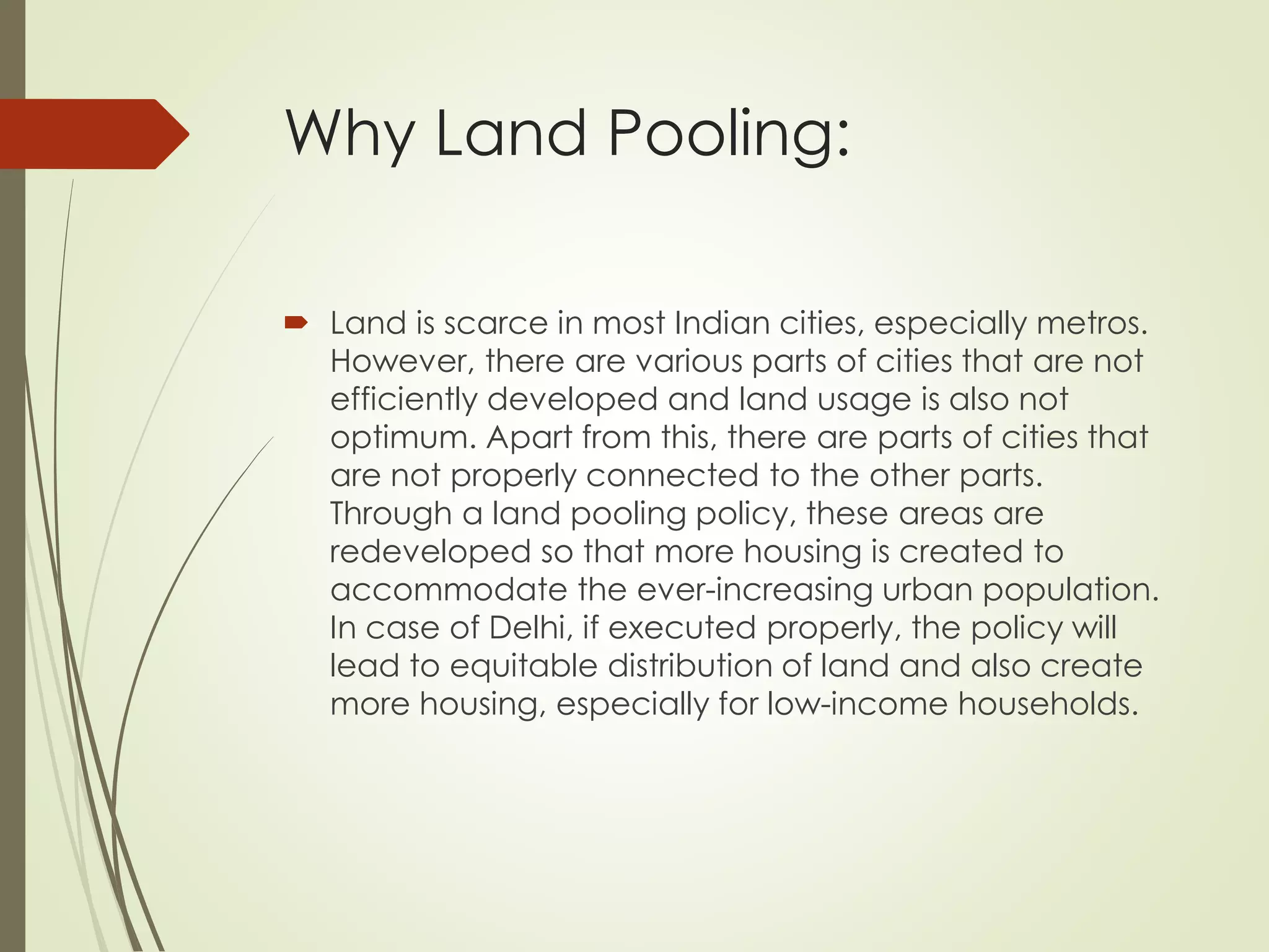 Why Land Pooling:
 Land is scarce in most Indian cities, especially metros.
However, there are various parts of cities that are not
efficiently developed and land usage is also not
optimum. Apart from this, there are parts of cities that
are not properly connected to the other parts.
Through a land pooling policy, these areas are
redeveloped so that more housing is created to
accommodate the ever-increasing urban population.
In case of Delhi, if executed properly, the policy will
lead to equitable distribution of land and also create
more housing, especially for low-income households.
 