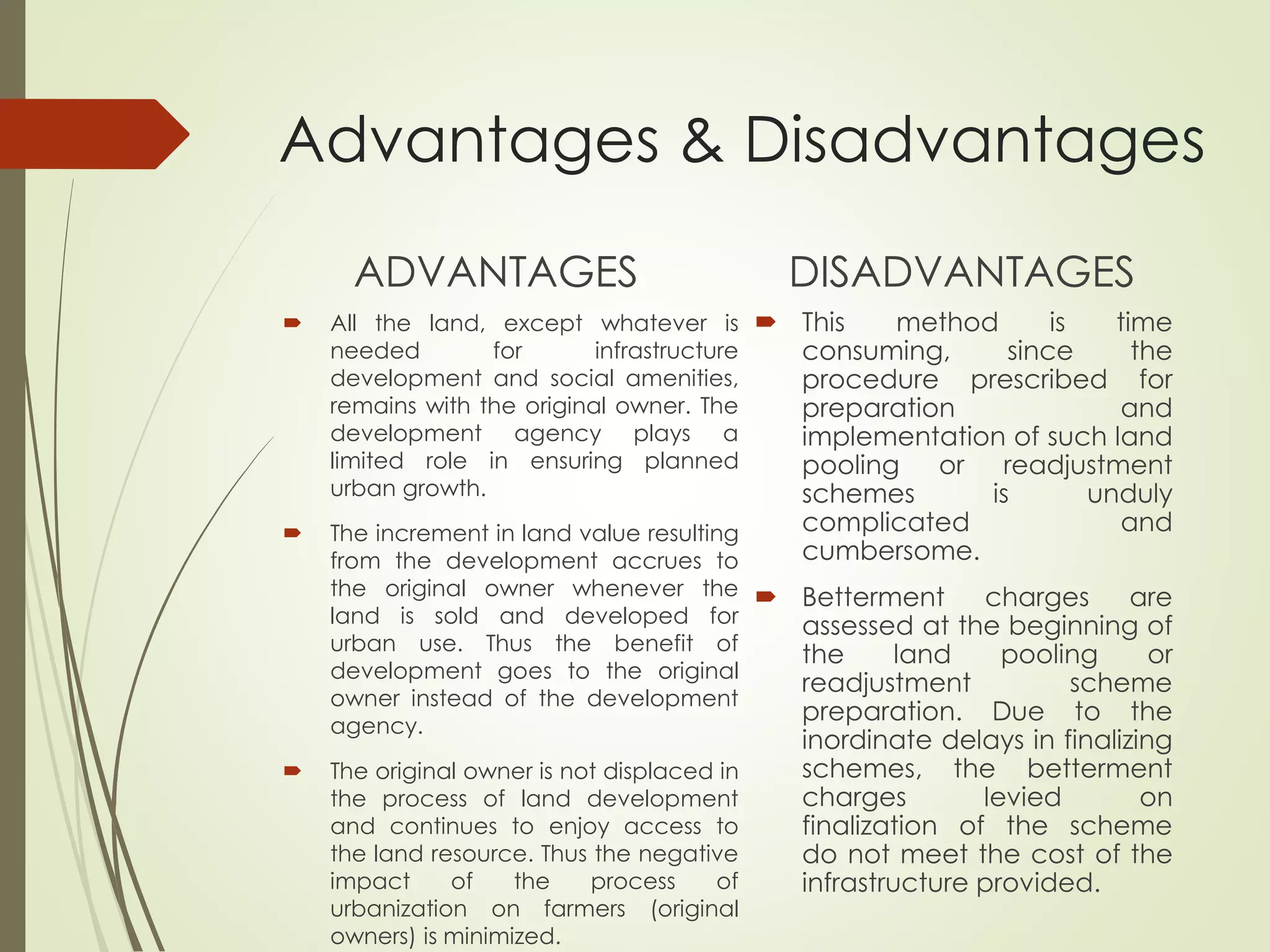 Advantages & Disadvantages
ADVANTAGES
 All the land, except whatever is
needed for infrastructure
development and social amenities,
remains with the original owner. The
development agency plays a
limited role in ensuring planned
urban growth.
 The increment in land value resulting
from the development accrues to
the original owner whenever the
land is sold and developed for
urban use. Thus the benefit of
development goes to the original
owner instead of the development
agency.
 The original owner is not displaced in
the process of land development
and continues to enjoy access to
the land resource. Thus the negative
impact of the process of
urbanization on farmers (original
owners) is minimized.
DISADVANTAGES
 This method is time
consuming, since the
procedure prescribed for
preparation and
implementation of such land
pooling or readjustment
schemes is unduly
complicated and
cumbersome.
 Betterment charges are
assessed at the beginning of
the land pooling or
readjustment scheme
preparation. Due to the
inordinate delays in finalizing
schemes, the betterment
charges levied on
finalization of the scheme
do not meet the cost of the
infrastructure provided.
 