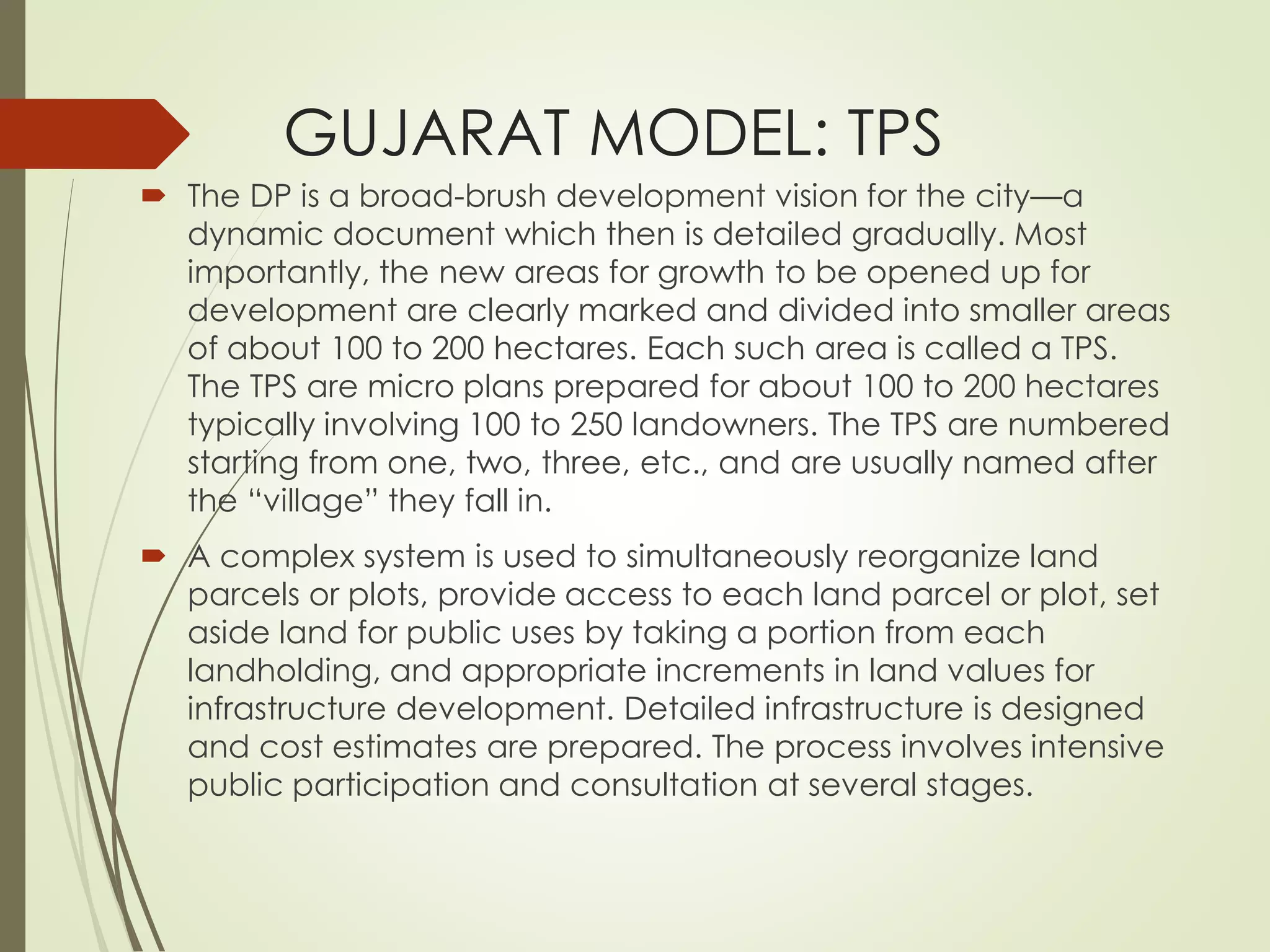 GUJARAT MODEL: TPS
 The DP is a broad-brush development vision for the city—a
dynamic document which then is detailed gradually. Most
importantly, the new areas for growth to be opened up for
development are clearly marked and divided into smaller areas
of about 100 to 200 hectares. Each such area is called a TPS.
The TPS are micro plans prepared for about 100 to 200 hectares
typically involving 100 to 250 landowners. The TPS are numbered
starting from one, two, three, etc., and are usually named after
the “village” they fall in.
 A complex system is used to simultaneously reorganize land
parcels or plots, provide access to each land parcel or plot, set
aside land for public uses by taking a portion from each
landholding, and appropriate increments in land values for
infrastructure development. Detailed infrastructure is designed
and cost estimates are prepared. The process involves intensive
public participation and consultation at several stages.
 