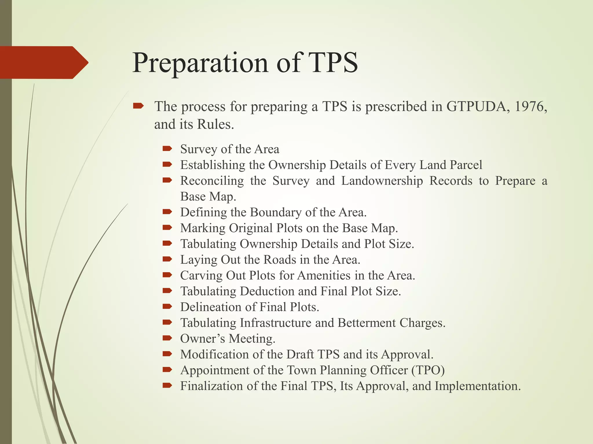 Preparation of TPS
 The process for preparing a TPS is prescribed in GTPUDA, 1976,
and its Rules.
 Survey of the Area
 Establishing the Ownership Details of Every Land Parcel
 Reconciling the Survey and Landownership Records to Prepare a
Base Map.
 Defining the Boundary of the Area.
 Marking Original Plots on the Base Map.
 Tabulating Ownership Details and Plot Size.
 Laying Out the Roads in the Area.
 Carving Out Plots for Amenities in the Area.
 Tabulating Deduction and Final Plot Size.
 Delineation of Final Plots.
 Tabulating Infrastructure and Betterment Charges.
 Owner’s Meeting.
 Modification of the Draft TPS and its Approval.
 Appointment of the Town Planning Officer (TPO)
 Finalization of the Final TPS, Its Approval, and Implementation.
 