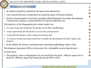 FACULTY OF ARCHITECTURE AND PLANNING, AKTU
HOUSING, RESETTLEMENT & REHABILITATION
• an initiative primarily initiated by the land owners themselves.
• City covered 430 acres of land that was owned by about 120 farmer families.
• farmers joined together to form the Township called Magarpatta Township Development
Construction Company Limited (MTDCCL) and developed the city.
The objective of the Magarpatta joint venture model was-
• to create long term wealth for the farmers from their landholdings
• create opportunity for the farmers to turn into entrepreneurs
• to provide the farmers with a long term annuity and
• to create a strong real estate franchise to enable the development of other large scale
projects
• In the Model, the farmers contributed their individual landholdings under a Joint
Development Agreement (JDA) to the project for a refundable security deposit and a
revenue share.
• The property values in Magarpatta City increased from about Rs. 1000 per square feet to
about Rs. 5000 per square feet during the period 2003 to 2011.
The Magarpatta Land Pooling Model
 
